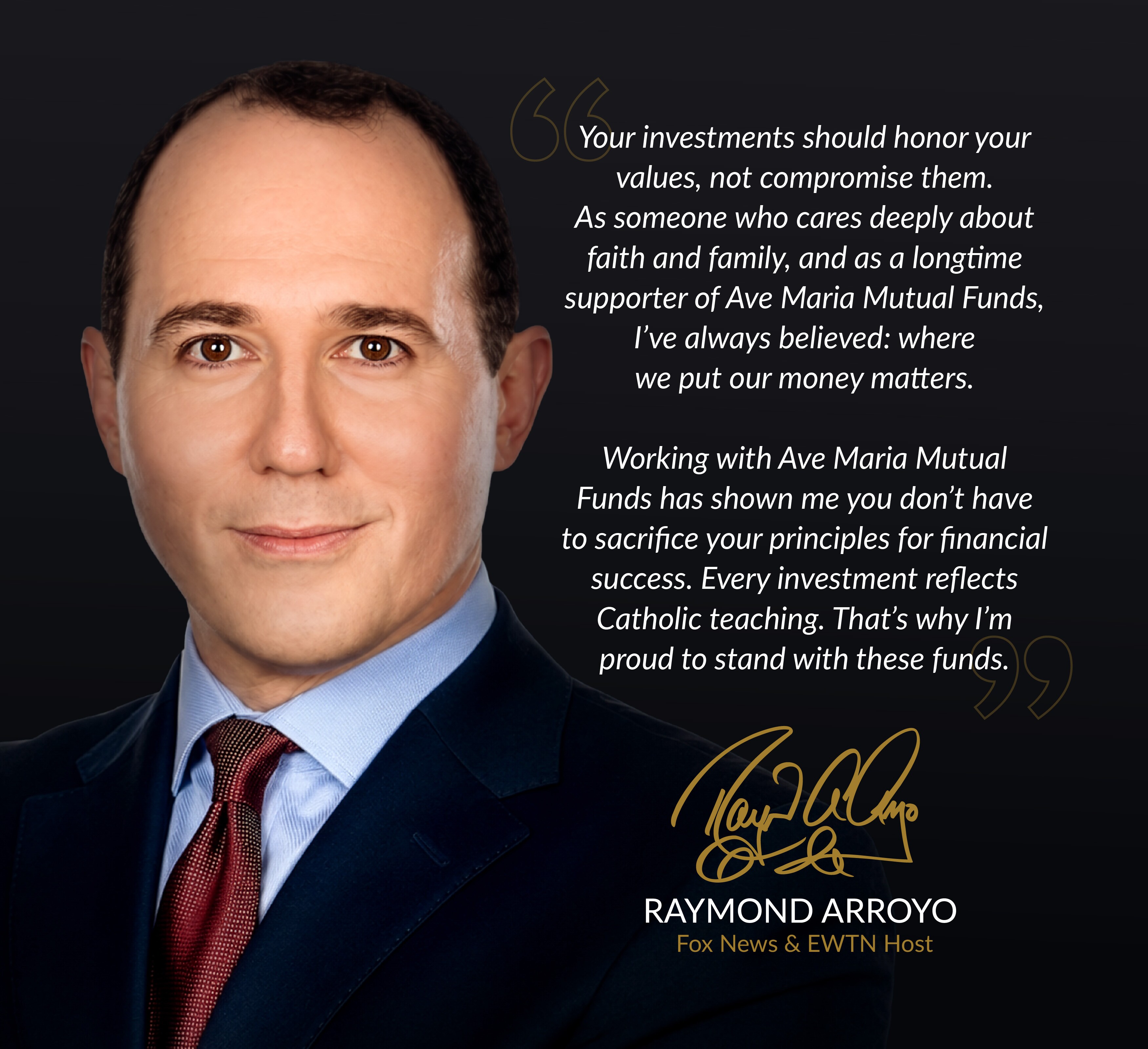 Raymond Arroyo: &ldquo;Your investments should honor your values, not compromise them. As someone who cares deeply about faith and family, and as a longtime supporter of Ave Maria Mutual Funds, I’ve always believed: where we put our money matters. Working with Ave Maria Mutual Funds has shown me you don’t have to sacrifice your principles for financial success. Every investment reflects Catholic teaching. That’s why I’m proud to stand with these funds.&rdquo; Fox News & EWTN Host